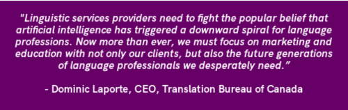 Linguistic services providers need to fight the popular belief that artificial intelligence has triggered a downward spiral for language professions. Now more than ever, we must focus on marketing and education with not only our clients, but also the future generations of language professionals we desperately need.”