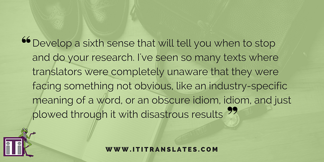 Develop a sixth sense that will tell you when to stop and do your research. I've seen so many texts where translators were completely unaware that they were facing something not obvious, like an industry-specific meaning of a word, or an obscure idiom, and just plowed through it with disastrous results